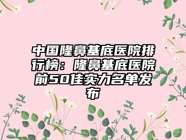 中国隆鼻基底医院排行榜：隆鼻基底医院前50佳实力名单发布