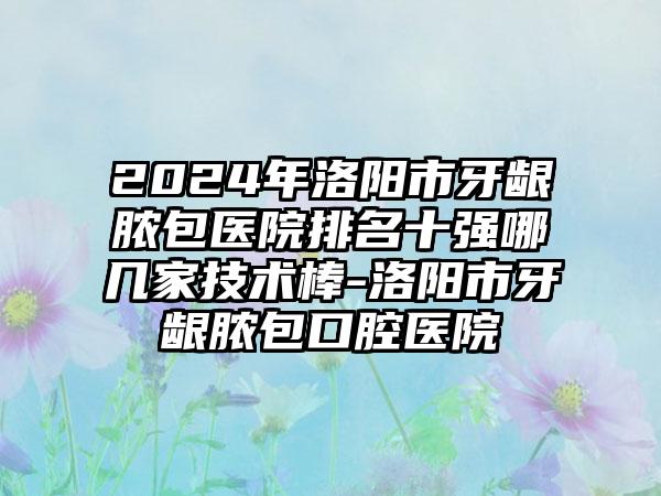 2024年洛阳市牙龈脓包医院排名十强哪几家技术棒-洛阳市牙龈脓包口腔医院