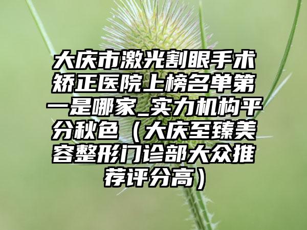 大庆市激光割眼手术矫正医院上榜名单第一是哪家_实力机构平分秋色（大庆至臻美容整形门诊部大众推荐评分高）