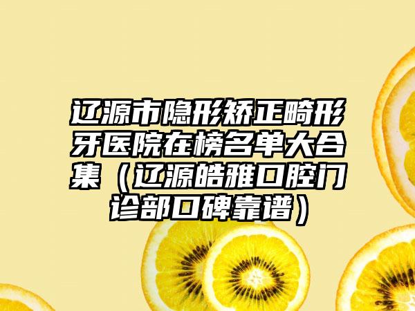 辽源市隐形矫正畸形牙医院在榜名单大合集（辽源皓雅口腔门诊部口碑靠谱）