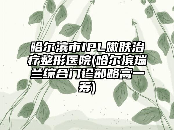 哈尔滨市IPL嫩肤治疗整形医院(哈尔滨瑞兰综合门诊部略高一筹)