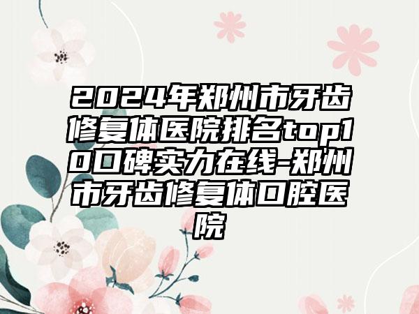 2024年郑州市牙齿修复体医院排名top10口碑实力在线-郑州市牙齿修复体口腔医院