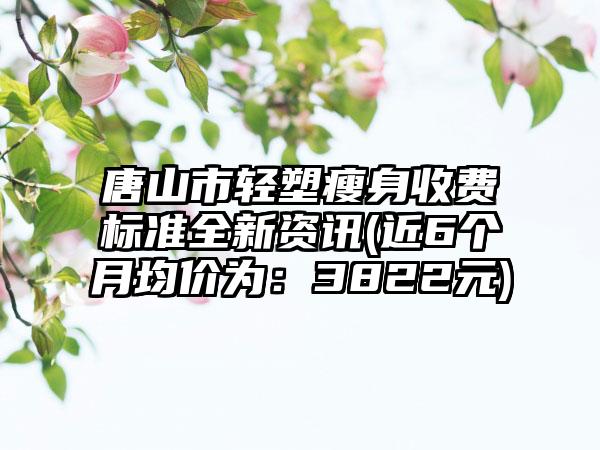 唐山市轻塑瘦身收费标准全新资讯(近6个月均价为：3822元)