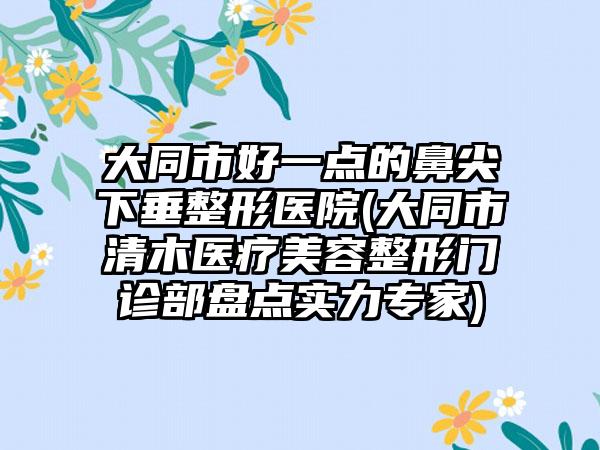 大同市好一点的鼻尖下垂整形医院(大同市清木医疗美容整形门诊部盘点实力专家)