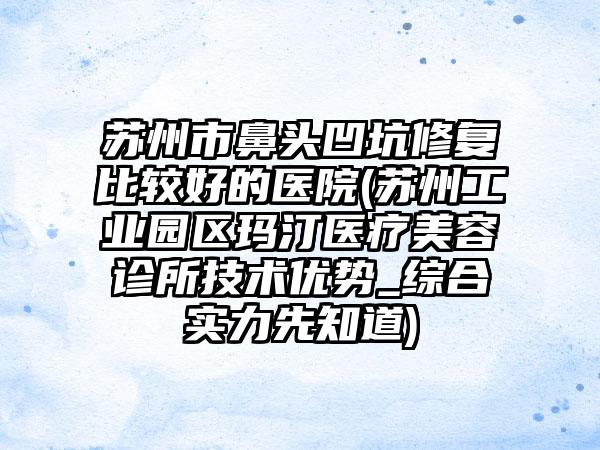 苏州市鼻头凹坑修复比较好的医院(苏州工业园区玛汀医疗美容诊所技术优势_综合实力先知道)