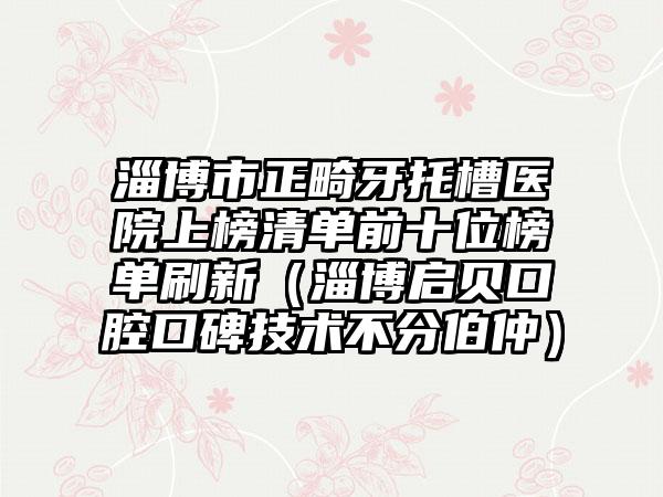 淄博市正畸牙托槽医院上榜清单前十位榜单刷新（淄博启贝口腔口碑技术不分伯仲）