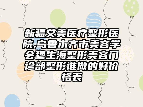 新疆艾美医疗整形医院,乌鲁木齐市美容学会穆生海整形美容门诊部整形谁做的好价格表