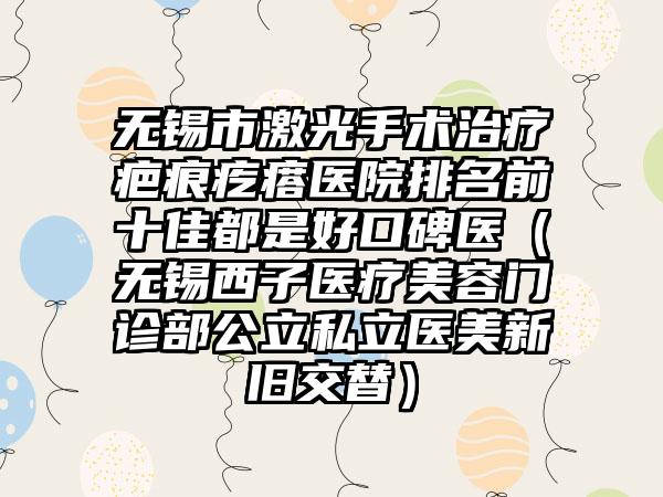 无锡市激光手术治疗疤痕疙瘩医院排名前十佳都是好口碑医（无锡西子医疗美容门诊部公立私立医美新旧交替）