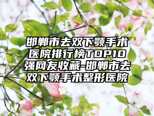 邯郸市去双下颚手术医院排行榜TOP10强网友收藏-邯郸市去双下颚手术整形医院