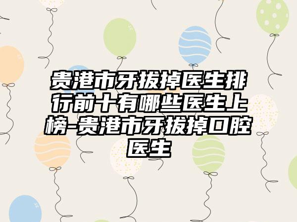 贵港市牙拔掉医生排行前十有哪些医生上榜-贵港市牙拔掉口腔医生