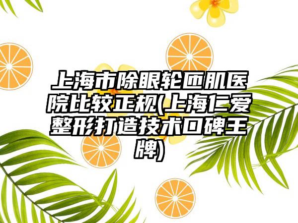 上海市除眼轮匝肌医院比较正规(上海仁爱整形打造技术口碑王牌)