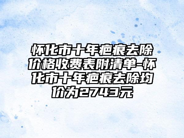 怀化市十年疤痕去除价格收费表附清单-怀化市十年疤痕去除均价为2743元