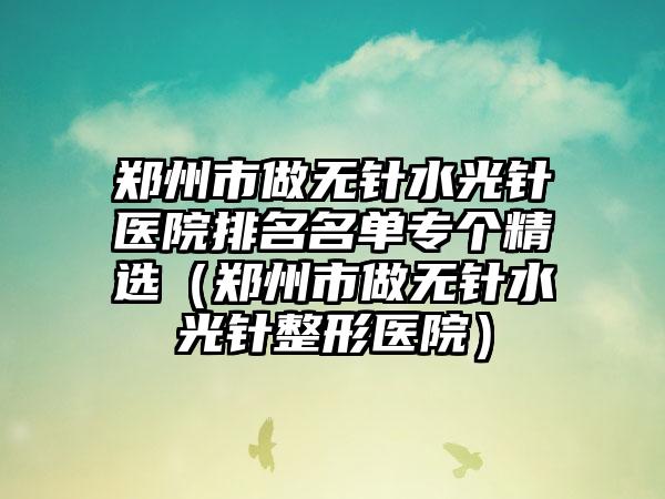 郑州市做无针水光针医院排名名单专个精选（郑州市做无针水光针整形医院）