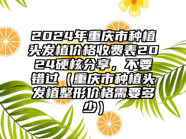 2024年重庆市种植头发植价格收费表2024硬核分享，不要错过（重庆市种植头发植整形价格需要多少）