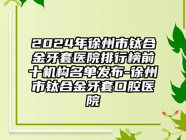 2024年徐州市钛合金牙套医院排行榜前十机构名单发布-徐州市钛合金牙套口腔医院