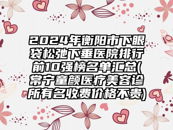 2024年衡阳市下眼袋松弛下垂医院排行前10强榜名单汇总(常宁童颜医疗美容诊所有名收费价格不贵)