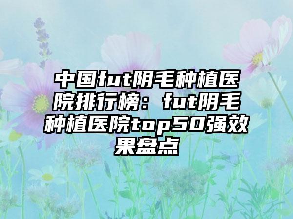 中国fut阴毛种植医院排行榜：fut阴毛种植医院top50强效果盘点