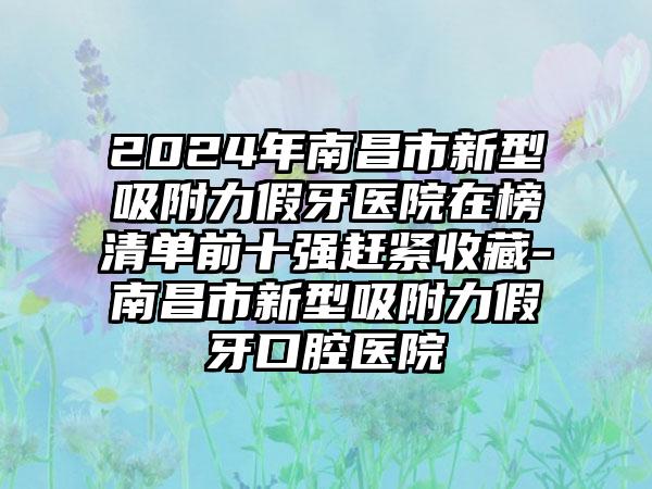 2024年南昌市新型吸附力假牙医院在榜清单前十强赶紧收藏-南昌市新型吸附力假牙口腔医院