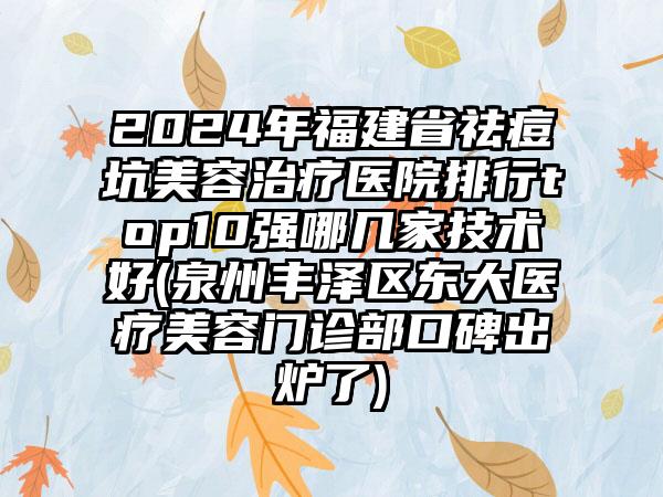 2024年福建省祛痘坑美容治疗医院排行top10强哪几家技术好(泉州丰泽区东大医疗美容门诊部口碑出炉了)