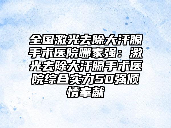 全国激光去除大汗腺手术医院哪家强：激光去除大汗腺手术医院综合实力50强倾情奉献