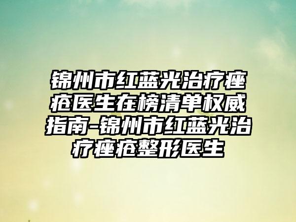 锦州市红蓝光治疗痤疮医生在榜清单权威指南-锦州市红蓝光治疗痤疮整形医生