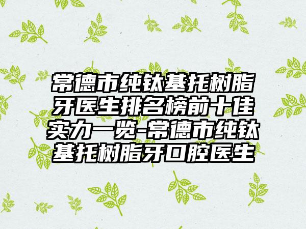 常德市纯钛基托树脂牙医生排名榜前十佳实力一览-常德市纯钛基托树脂牙口腔医生