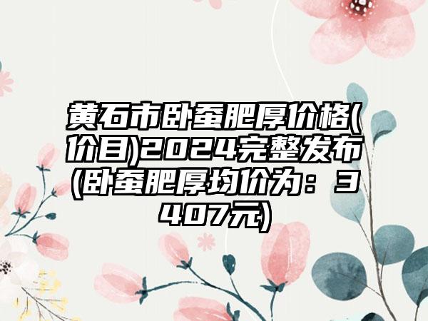 黄石市卧蚕肥厚价格(价目)2024完整发布(卧蚕肥厚均价为：3407元)