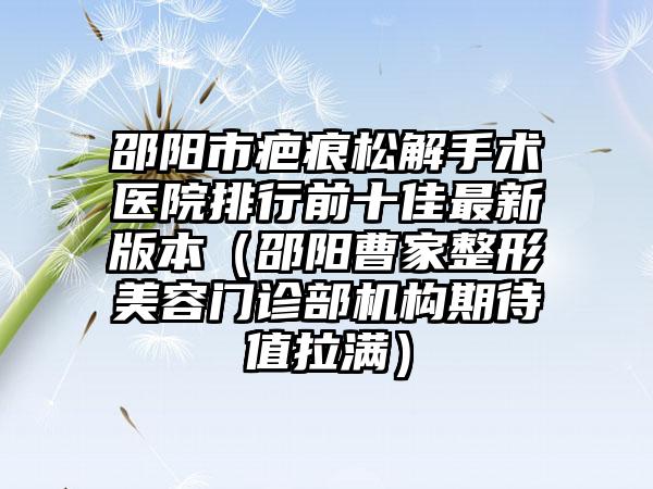 邵阳市疤痕松解手术医院排行前十佳最新版本（邵阳曹家整形美容门诊部机构期待值拉满）