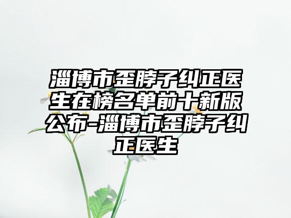 淄博市歪脖子纠正医生在榜名单前十新版公布-淄博市歪脖子纠正医生