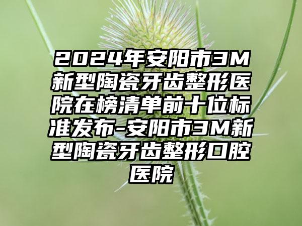 2024年安阳市3M新型陶瓷牙齿整形医院在榜清单前十位标准发布-安阳市3M新型陶瓷牙齿整形口腔医院