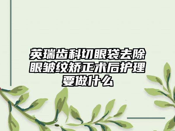 英瑞齿科切眼袋去除眼皱纹矫正术后护理要做什么