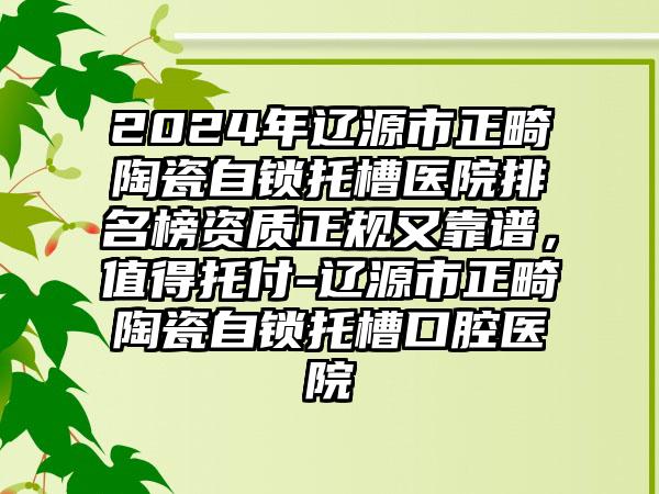 2024年辽源市正畸陶瓷自锁托槽医院排名榜资质正规又靠谱，值得托付-辽源市正畸陶瓷自锁托槽口腔医院