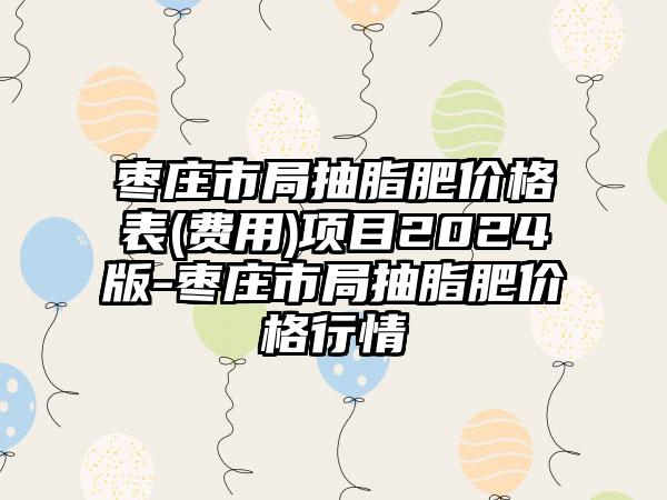 枣庄市局抽脂肥价格表(费用)项目2024版-枣庄市局抽脂肥价格行情