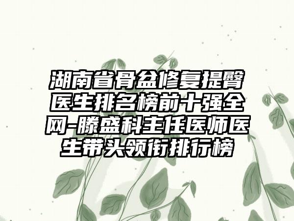 湖南省骨盆修复提臀医生排名榜前十强全网-滕盛科主任医师医生带头领衔排行榜