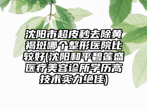 沈阳市超皮秒去除黄褐斑哪个整形医院比较好(沈阳和平碧莲盛医疗美容诊所学历高技术实力绝佳)