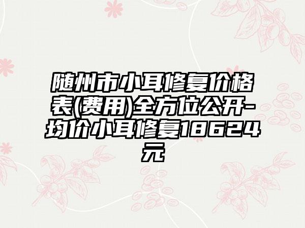 随州市小耳修复价格表(费用)全方位公开-均价小耳修复18624元