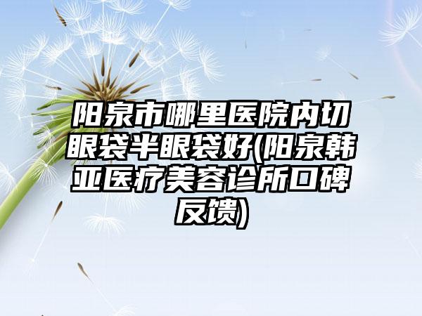 阳泉市哪里医院内切眼袋半眼袋好(阳泉韩亚医疗美容诊所口碑反馈)