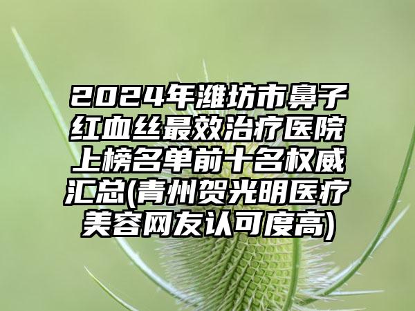 2024年潍坊市鼻子红血丝最效治疗医院上榜名单前十名权威汇总(青州贺光明医疗美容网友认可度高)