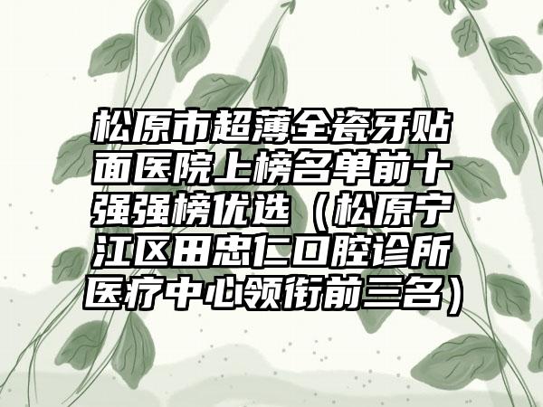 松原市超薄全瓷牙贴面医院上榜名单前十强强榜优选（松原宁江区田忠仁口腔诊所医疗中心领衔前三名）