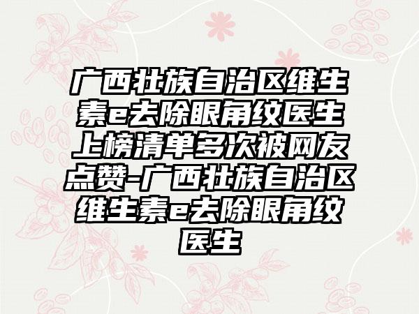 广西壮族自治区维生素e去除眼角纹医生上榜清单多次被网友点赞-广西壮族自治区维生素e去除眼角纹医生