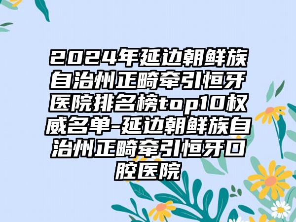 2024年延边朝鲜族自治州正畸牵引恒牙医院排名榜top10权威名单-延边朝鲜族自治州正畸牵引恒牙口腔医院