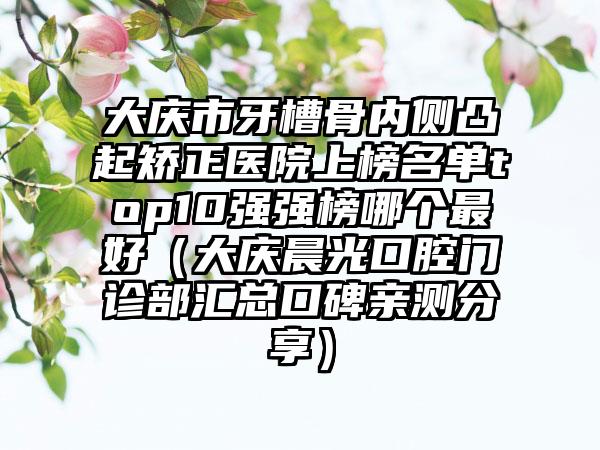 大庆市牙槽骨内侧凸起矫正医院上榜名单top10强强榜哪个最好（大庆晨光口腔门诊部汇总口碑亲测分享）