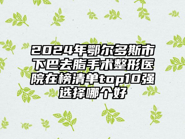 2024年鄂尔多斯市下巴去脂手术整形医院在榜清单top10强选择哪个好