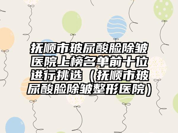 抚顺市玻尿酸脸除皱医院上榜名单前十位进行挑选（抚顺市玻尿酸脸除皱整形医院）