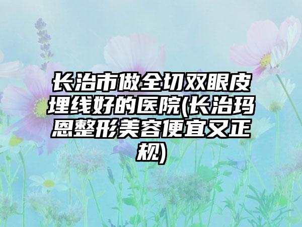 长治市做全切双眼皮埋线好的医院(长治玛恩整形美容便宜又正规)