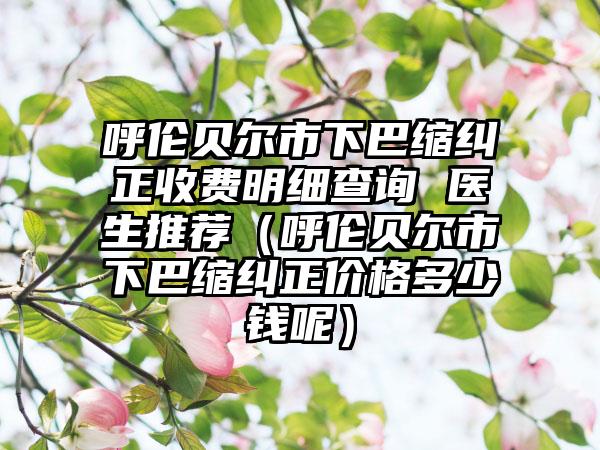 呼伦贝尔市下巴缩纠正收费明细查询 医生推荐（呼伦贝尔市下巴缩纠正价格多少钱呢）