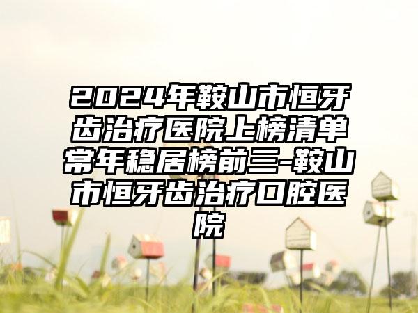 2024年鞍山市恒牙齿治疗医院上榜清单常年稳居榜前三-鞍山市恒牙齿治疗口腔医院