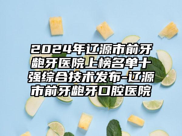 2024年辽源市前牙龅牙医院上榜名单十强综合技术发布-辽源市前牙龅牙口腔医院