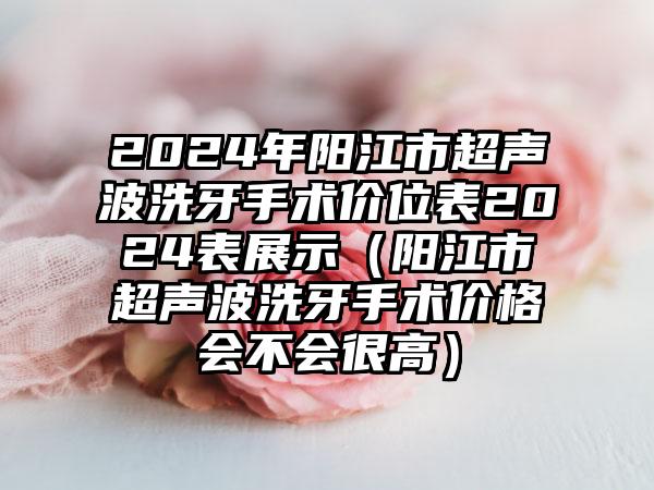 2024年阳江市超声波洗牙手术价位表2024表展示（阳江市超声波洗牙手术价格会不会很高）