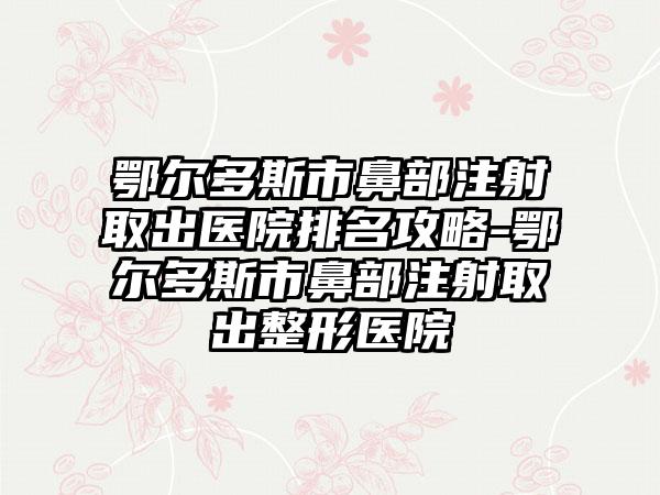 鄂尔多斯市鼻部注射取出医院排名攻略-鄂尔多斯市鼻部注射取出整形医院